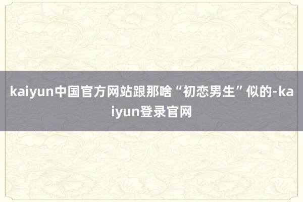 kaiyun中国官方网站跟那啥“初恋男生”似的-kaiyun登录官网