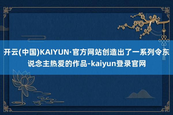 开云(中国)KAIYUN·官方网站创造出了一系列令东说念主热爱的作品-kaiyun登录官网