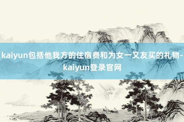 kaiyun包括他我方的住宿费和为女一又友买的礼物-kaiyun登录官网