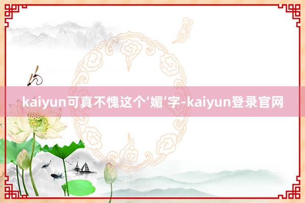 kaiyun可真不愧这个‘媚’字-kaiyun登录官网
