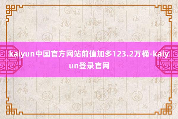 kaiyun中国官方网站前值加多123.2万桶-kaiyun登录官网