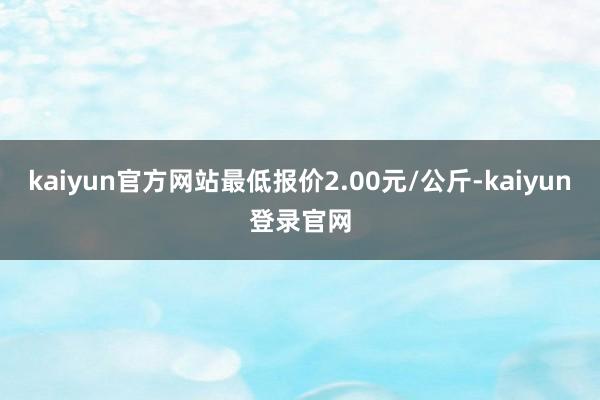 kaiyun官方网站最低报价2.00元/公斤-kaiyun登录官网