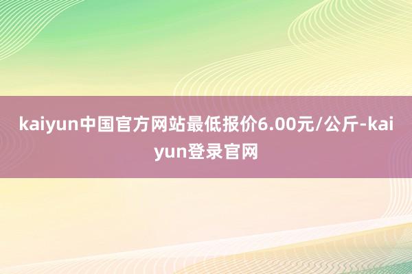 kaiyun中国官方网站最低报价6.00元/公斤-kaiyun登录官网