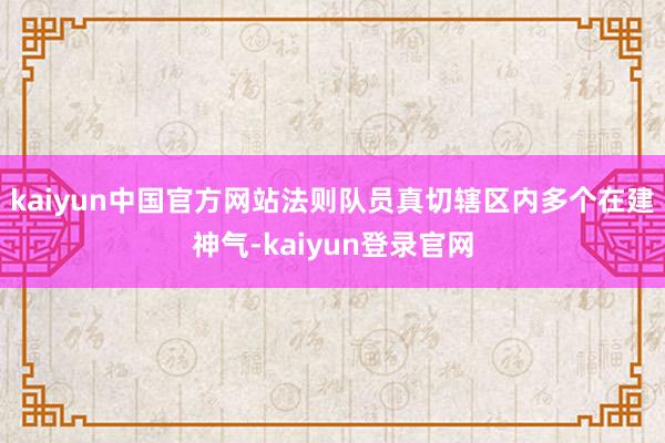 kaiyun中国官方网站法则队员真切辖区内多个在建神气-kaiyun登录官网