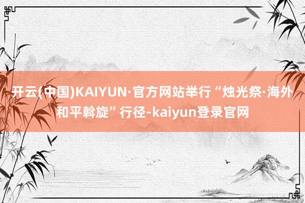 开云(中国)KAIYUN·官方网站举行“烛光祭·海外和平斡旋”行径-kaiyun登录官网