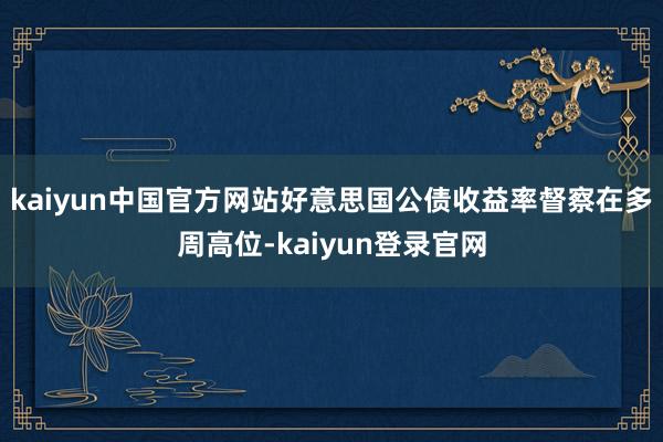 kaiyun中国官方网站好意思国公债收益率督察在多周高位-kaiyun登录官网