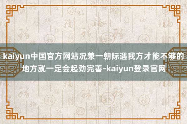 kaiyun中国官方网站况兼一朝际遇我方才能不够的地方就一定会起劲完善-kaiyun登录官网