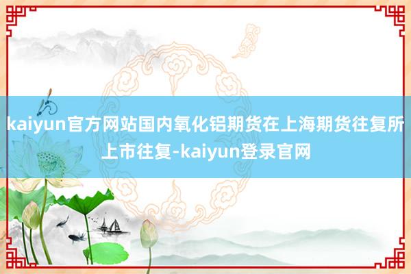 kaiyun官方网站国内氧化铝期货在上海期货往复所上市往复-kaiyun登录官网