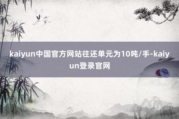 kaiyun中国官方网站往还单元为10吨/手-kaiyun登录官网