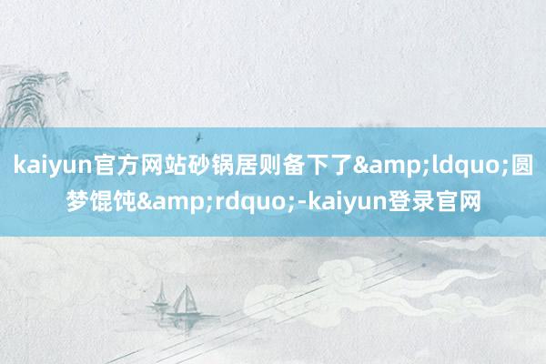 kaiyun官方网站砂锅居则备下了&ldquo;圆梦馄饨&rdquo;-kaiyun登录官网