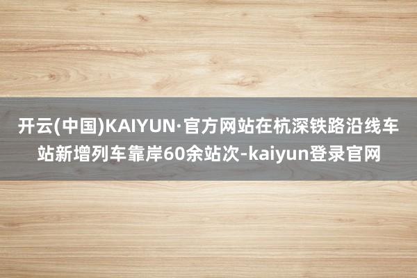 开云(中国)KAIYUN·官方网站　　在杭深铁路沿线车站新增列车靠岸60余站次-kaiyun登录官网
