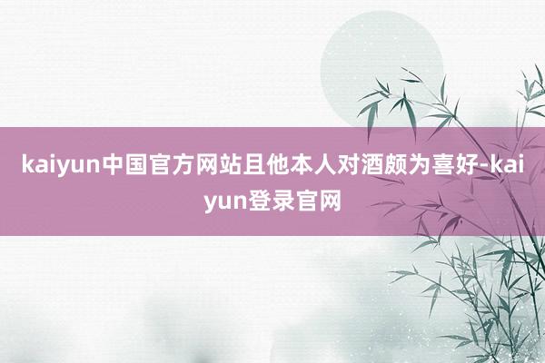 kaiyun中国官方网站且他本人对酒颇为喜好-kaiyun登录官网