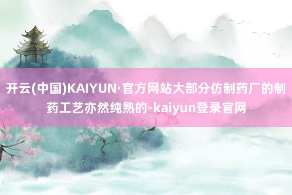 开云(中国)KAIYUN·官方网站大部分仿制药厂的制药工艺亦然纯熟的-kaiyun登录官网