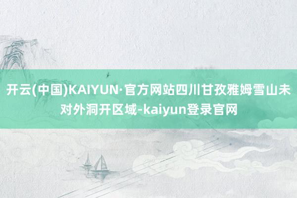 开云(中国)KAIYUN·官方网站四川甘孜雅姆雪山未对外洞开区域-kaiyun登录官网
