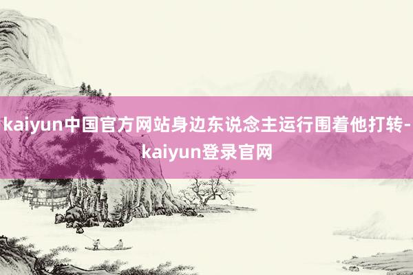 kaiyun中国官方网站身边东说念主运行围着他打转-kaiyun登录官网