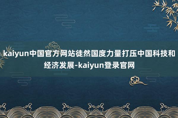 kaiyun中国官方网站徒然国度力量打压中国科技和经济发展-kaiyun登录官网
