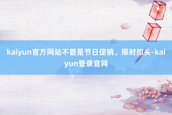 kaiyun官方网站不管是节日促销、限时扣头-kaiyun登录官网