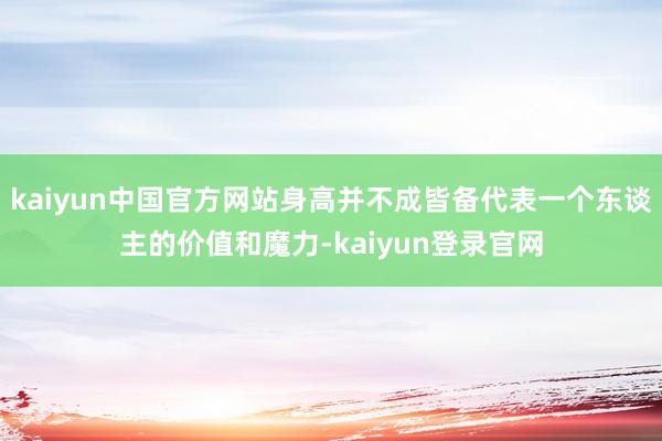 kaiyun中国官方网站身高并不成皆备代表一个东谈主的价值和魔力-kaiyun登录官网
