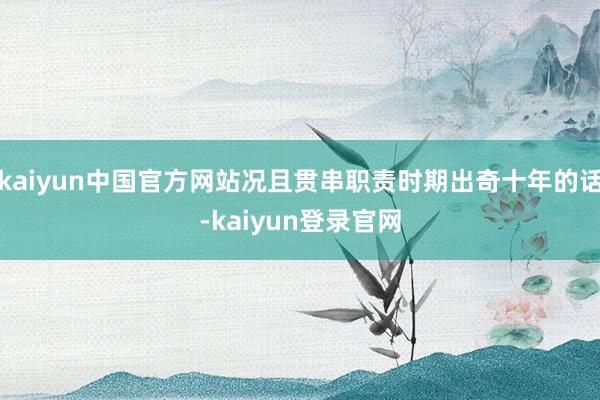 kaiyun中国官方网站况且贯串职责时期出奇十年的话-kaiyun登录官网