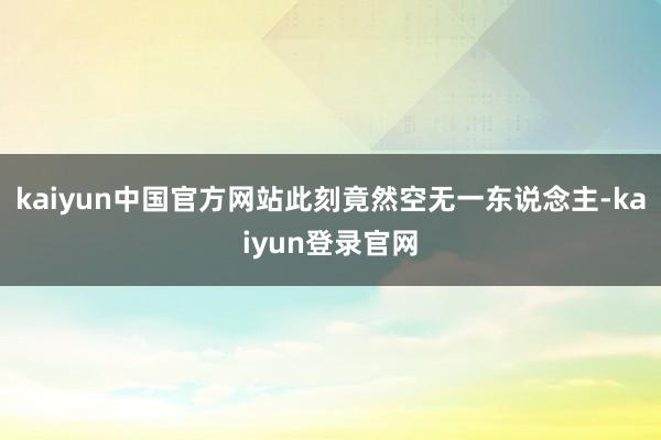 kaiyun中国官方网站此刻竟然空无一东说念主-kaiyun登录官网
