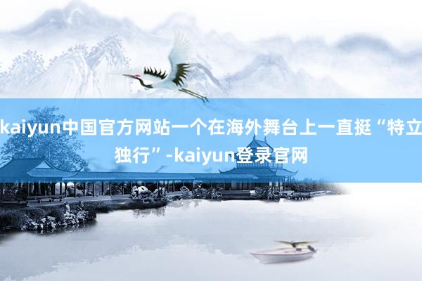 kaiyun中国官方网站一个在海外舞台上一直挺“特立独行”-kaiyun登录官网
