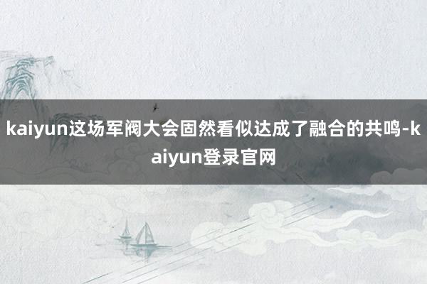 kaiyun这场军阀大会固然看似达成了融合的共鸣-kaiyun登录官网