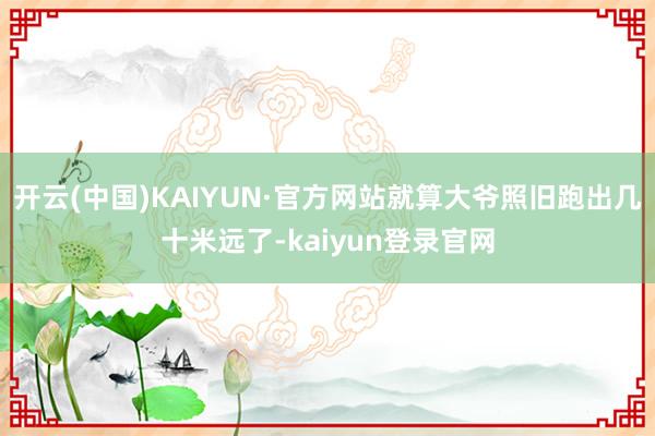 开云(中国)KAIYUN·官方网站就算大爷照旧跑出几十米远了-kaiyun登录官网