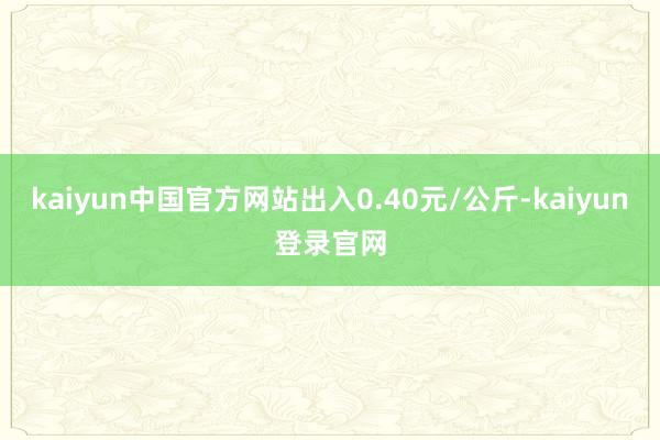 kaiyun中国官方网站出入0.40元/公斤-kaiyun登录官网