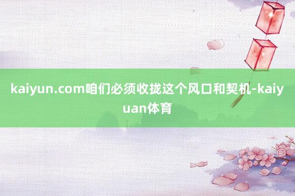 kaiyun.com咱们必须收拢这个风口和契机-kaiyua