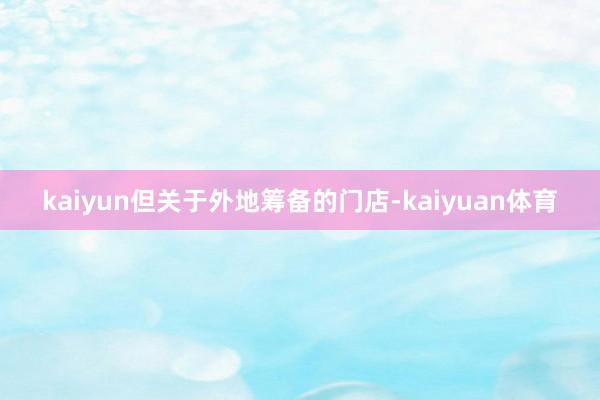 kaiyun但关于外地筹备的门店-kaiyuan体育