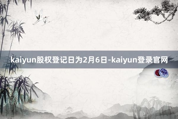 kaiyun股权登记日为2月6日-kaiyun登录官网