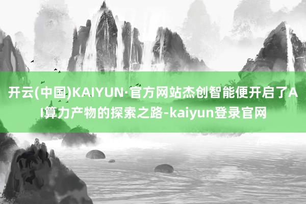 开云(中国)KAIYUN·官方网站杰创智能便开启了AI算力产物的探索之路-kaiyun登录官网