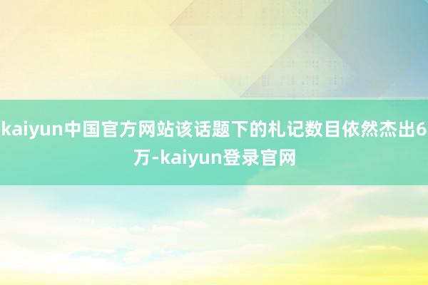 kaiyun中国官方网站该话题下的札记数目依然杰出6万-kaiyun登录官网