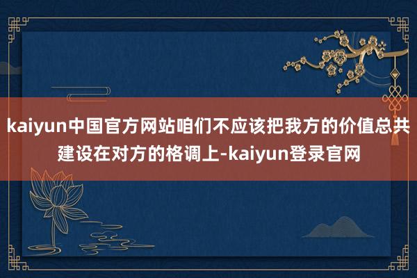 kaiyun中国官方网站咱们不应该把我方的价值总共建设在对方的格调上-kaiyun登录官网