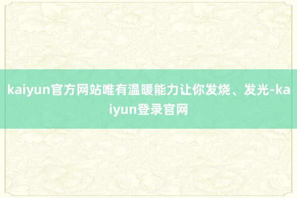 kaiyun官方网站唯有温暖能力让你发烧、发光-kaiyun登录官网