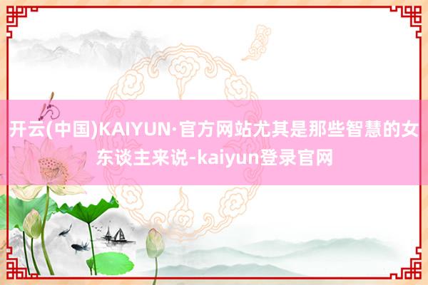 开云(中国)KAIYUN·官方网站尤其是那些智慧的女东谈主来说-kaiyun登录官网