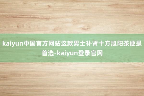 kaiyun中国官方网站这款男士补肾十方旭阳茶便是首选-kaiyun登录官网