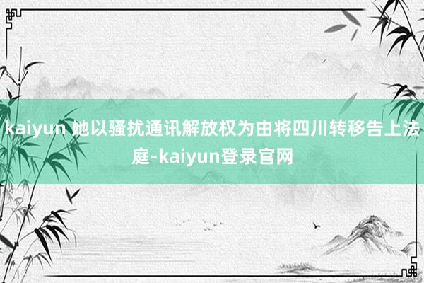 kaiyun 她以骚扰通讯解放权为由将四川转移告上法庭-kaiyun登录官网