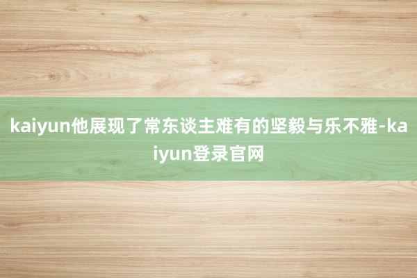 kaiyun他展现了常东谈主难有的坚毅与乐不雅-kaiyun登录官网