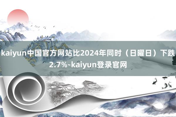 kaiyun中国官方网站比2024年同时（日曜日）下跌2.7%-kaiyun登录官网