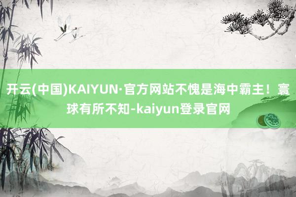 开云(中国)KAIYUN·官方网站不愧是海中霸主！寰球有所不知-kaiyun登录官网