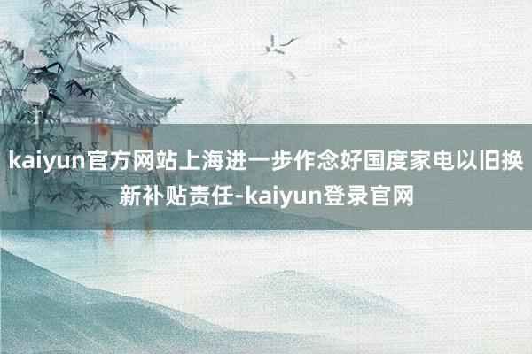 kaiyun官方网站上海进一步作念好国度家电以旧换新补贴责任-kaiyun登录官网