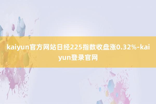 kaiyun官方网站日经225指数收盘涨0.32%-kaiyun登录官网