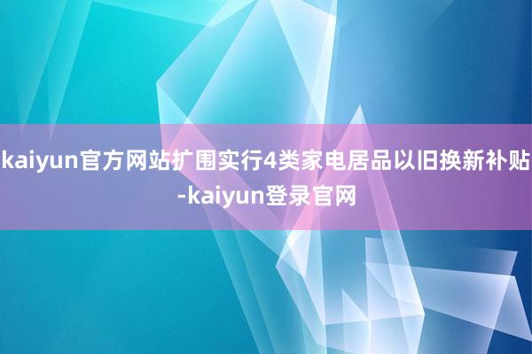 kaiyun官方网站扩围实行4类家电居品以旧换新补贴-kaiyun登录官网