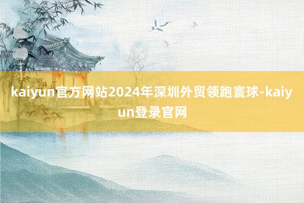 kaiyun官方网站2024年深圳外贸领跑寰球-kaiyun登录官网