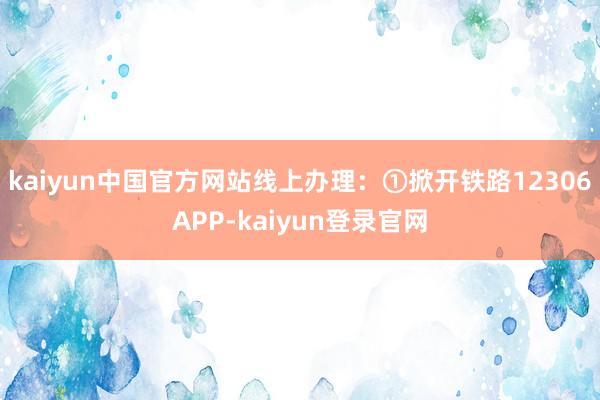kaiyun中国官方网站线上办理：①掀开铁路12306APP-kaiyun登录官网
