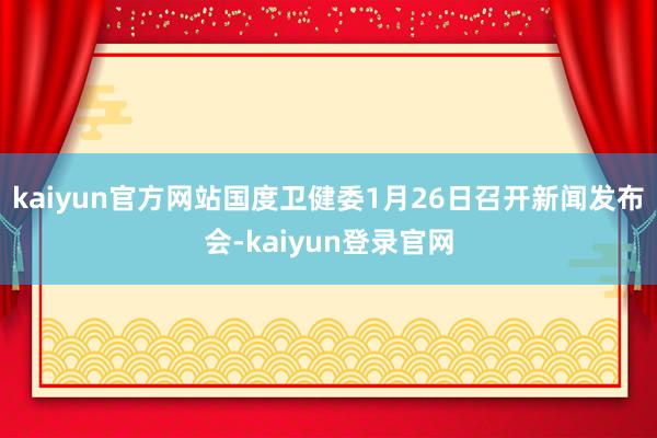 kaiyun官方网站国度卫健委1月26日召开新闻发布会-kaiyun登录官网