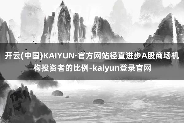 开云(中国)KAIYUN·官方网站径直进步A股商场机构投资者的比例-kaiyun登录官网