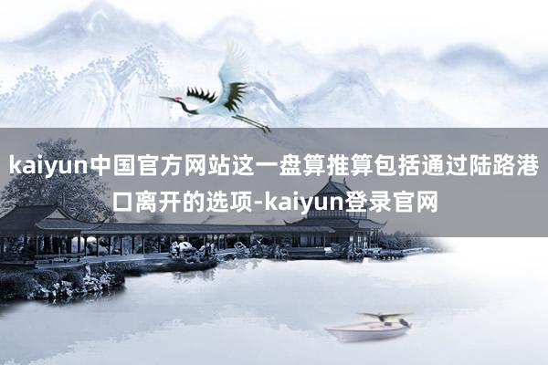 kaiyun中国官方网站这一盘算推算包括通过陆路港口离开的选项-kaiyun登录官网