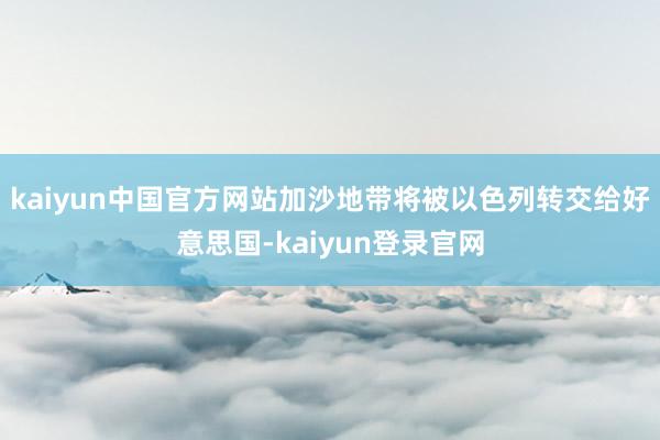 kaiyun中国官方网站加沙地带将被以色列转交给好意思国-kaiyun登录官网